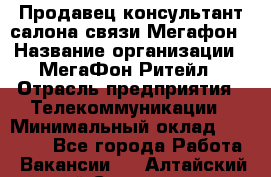 Продавец-консультант салона связи Мегафон › Название организации ­ МегаФон Ритейл › Отрасль предприятия ­ Телекоммуникации › Минимальный оклад ­ 55 000 - Все города Работа » Вакансии   . Алтайский край,Славгород г.